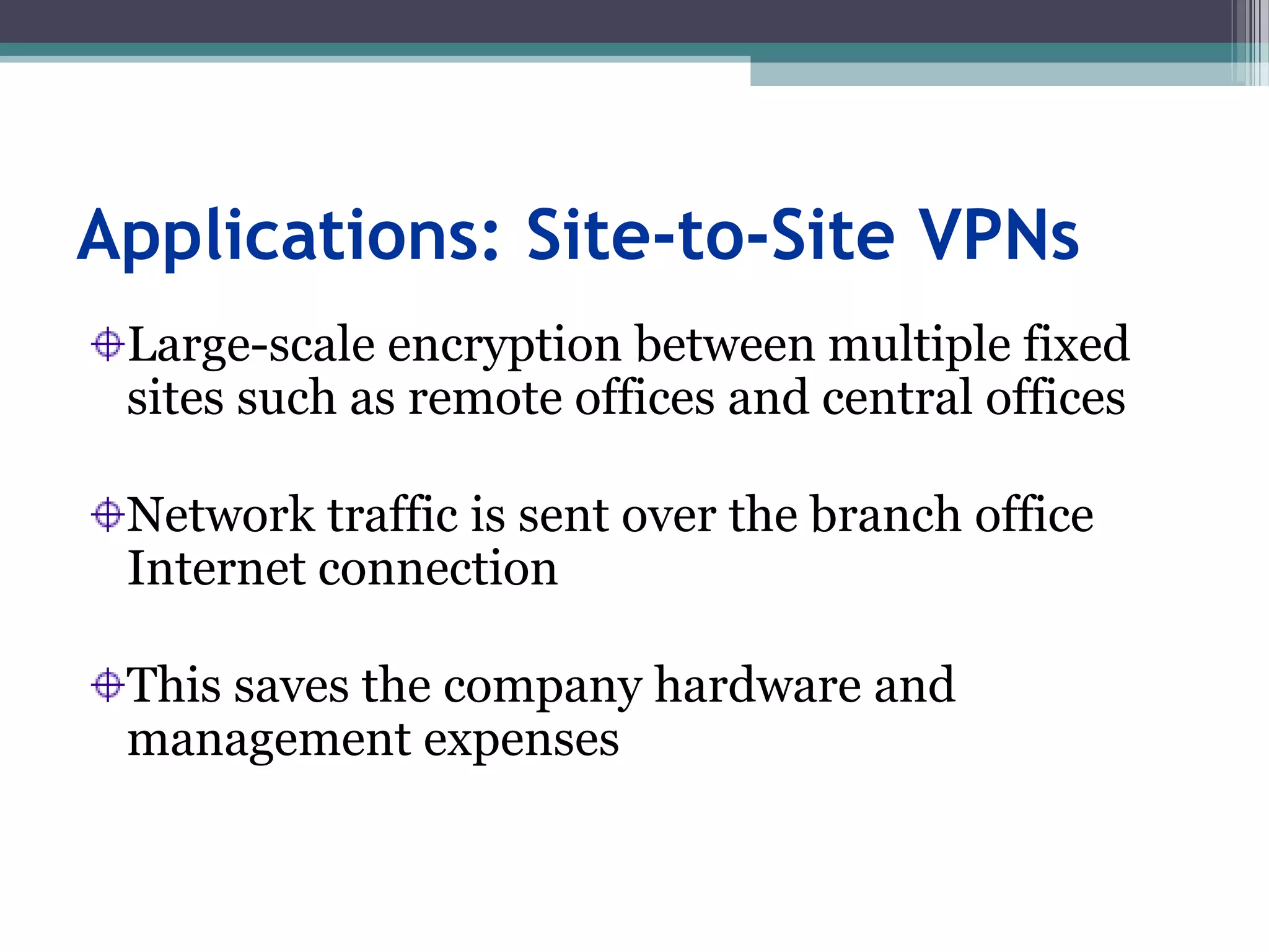 Applications: Site-to-Site VPNs
Large-scale encryption between multiple fixed
sites such as remote offices and central offices
Network traffic is sent over the branch office
Internet connection
This saves the company hardware and
management expenses
 