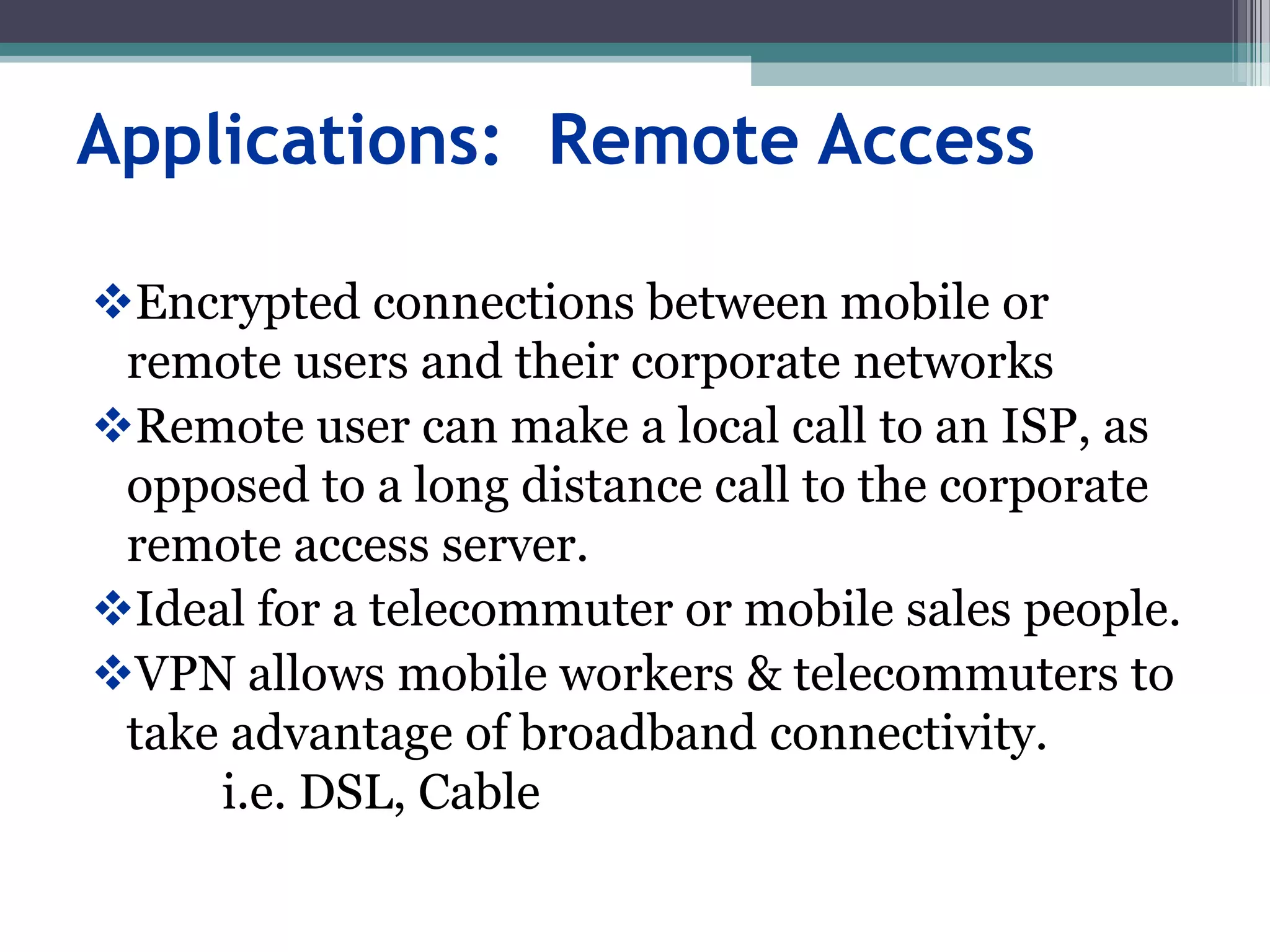 Applications: Remote Access
Encrypted connections between mobile or
remote users and their corporate networks
Remote user can make a local call to an ISP, as
opposed to a long distance call to the corporate
remote access server.
Ideal for a telecommuter or mobile sales people.
VPN allows mobile workers & telecommuters to
take advantage of broadband connectivity.
i.e. DSL, Cable
 