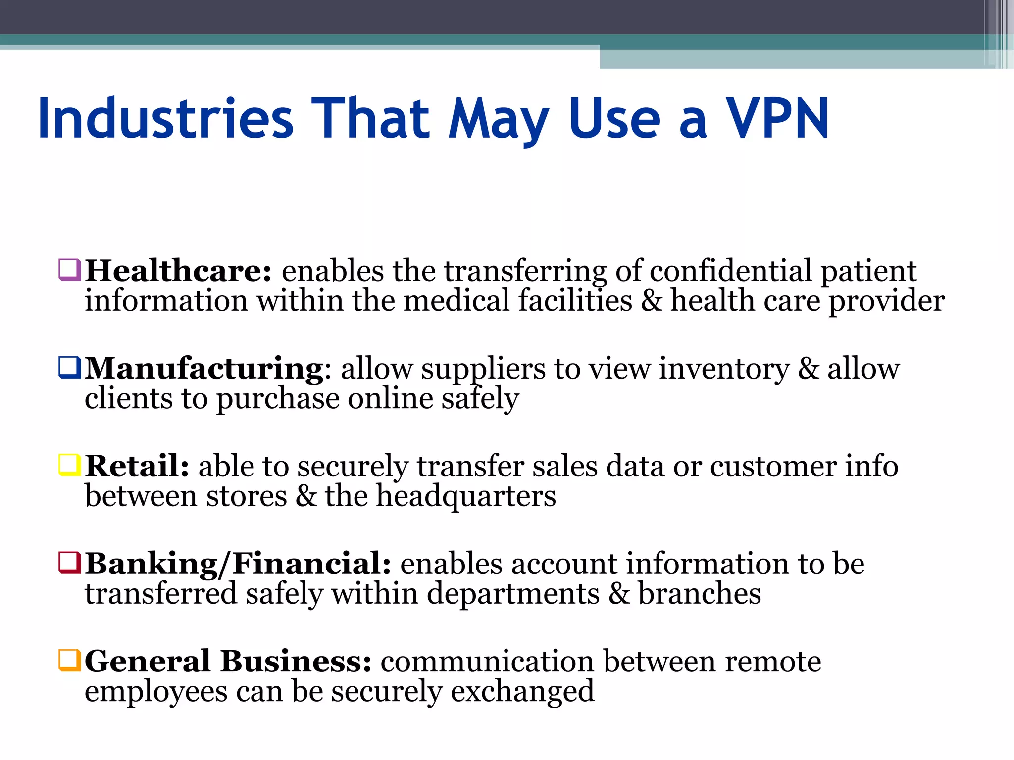 Industries That May Use a VPN
Healthcare: enables the transferring of confidential patient
information within the medical facilities & health care provider
Manufacturing: allow suppliers to view inventory & allow
clients to purchase online safely
Retail: able to securely transfer sales data or customer info
between stores & the headquarters
Banking/Financial: enables account information to be
transferred safely within departments & branches
General Business: communication between remote
employees can be securely exchanged
 