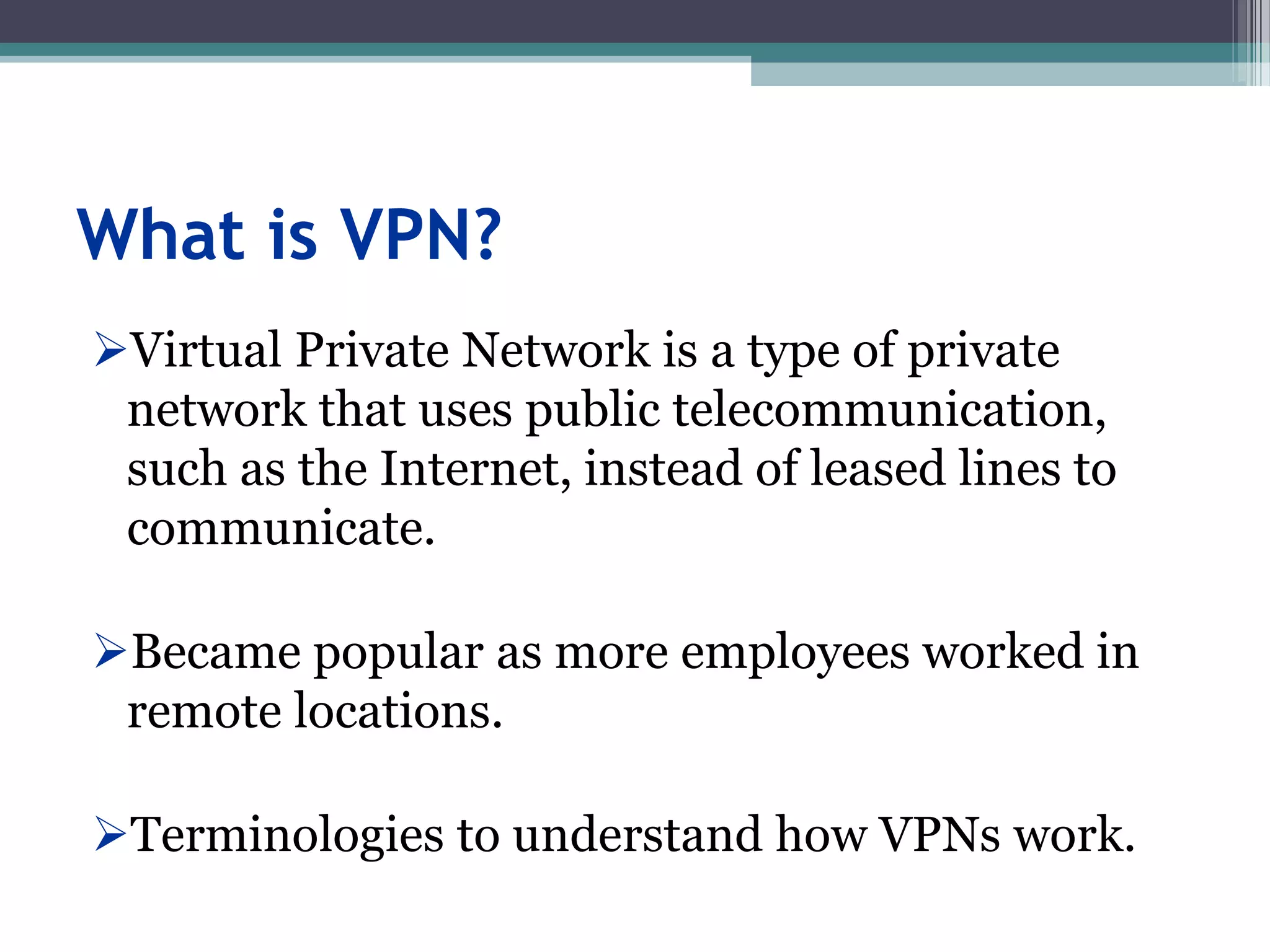 What is VPN?
Virtual Private Network is a type of private
network that uses public telecommunication,
such as the Internet, instead of leased lines to
communicate.
Became popular as more employees worked in
remote locations.
Terminologies to understand how VPNs work.
 