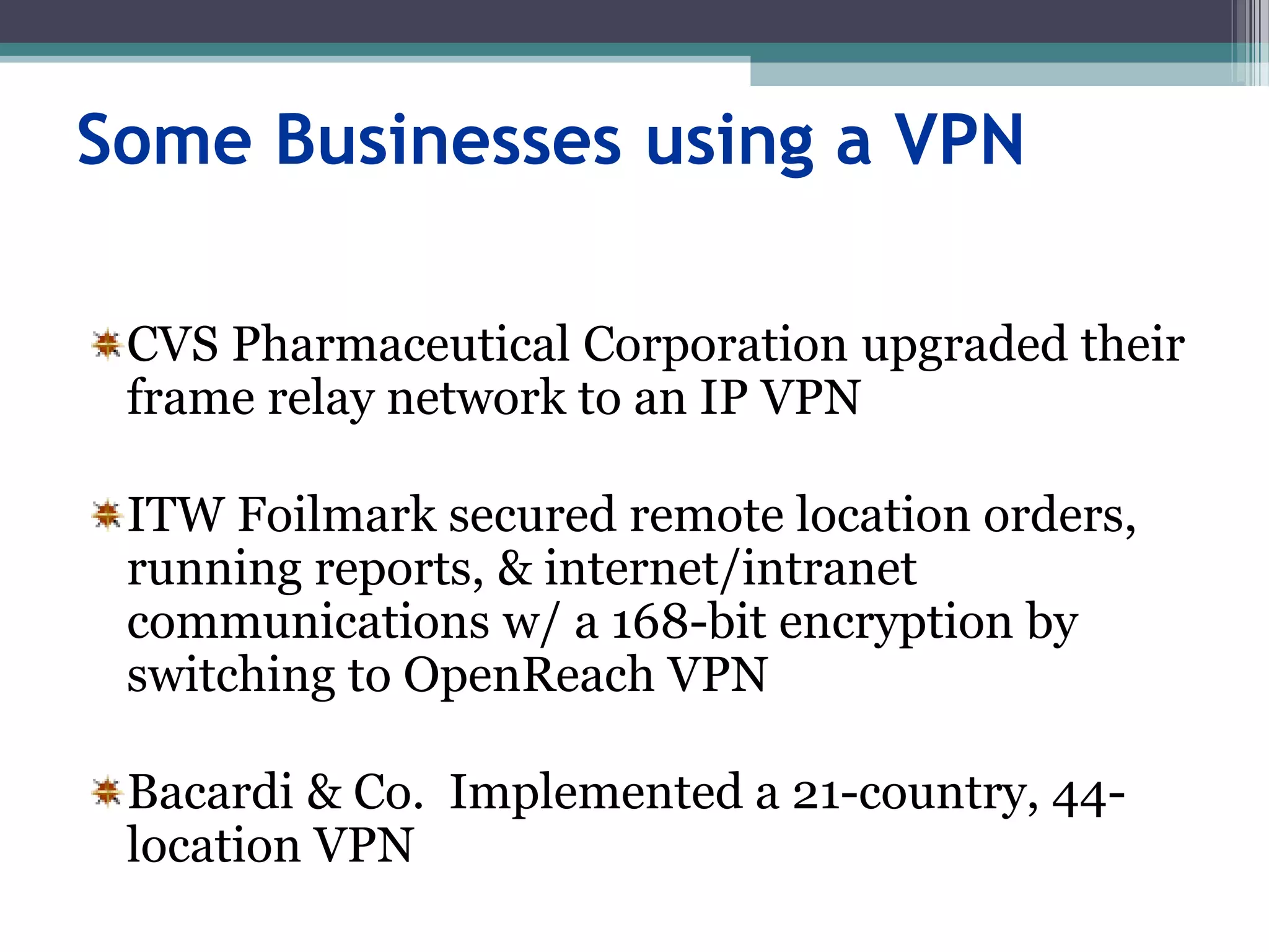 Some Businesses using a VPN
CVS Pharmaceutical Corporation upgraded their
frame relay network to an IP VPN
ITW Foilmark secured remote location orders,
running reports, & internet/intranet
communications w/ a 168-bit encryption by
switching to OpenReach VPN
Bacardi & Co. Implemented a 21-country, 44-
location VPN
 