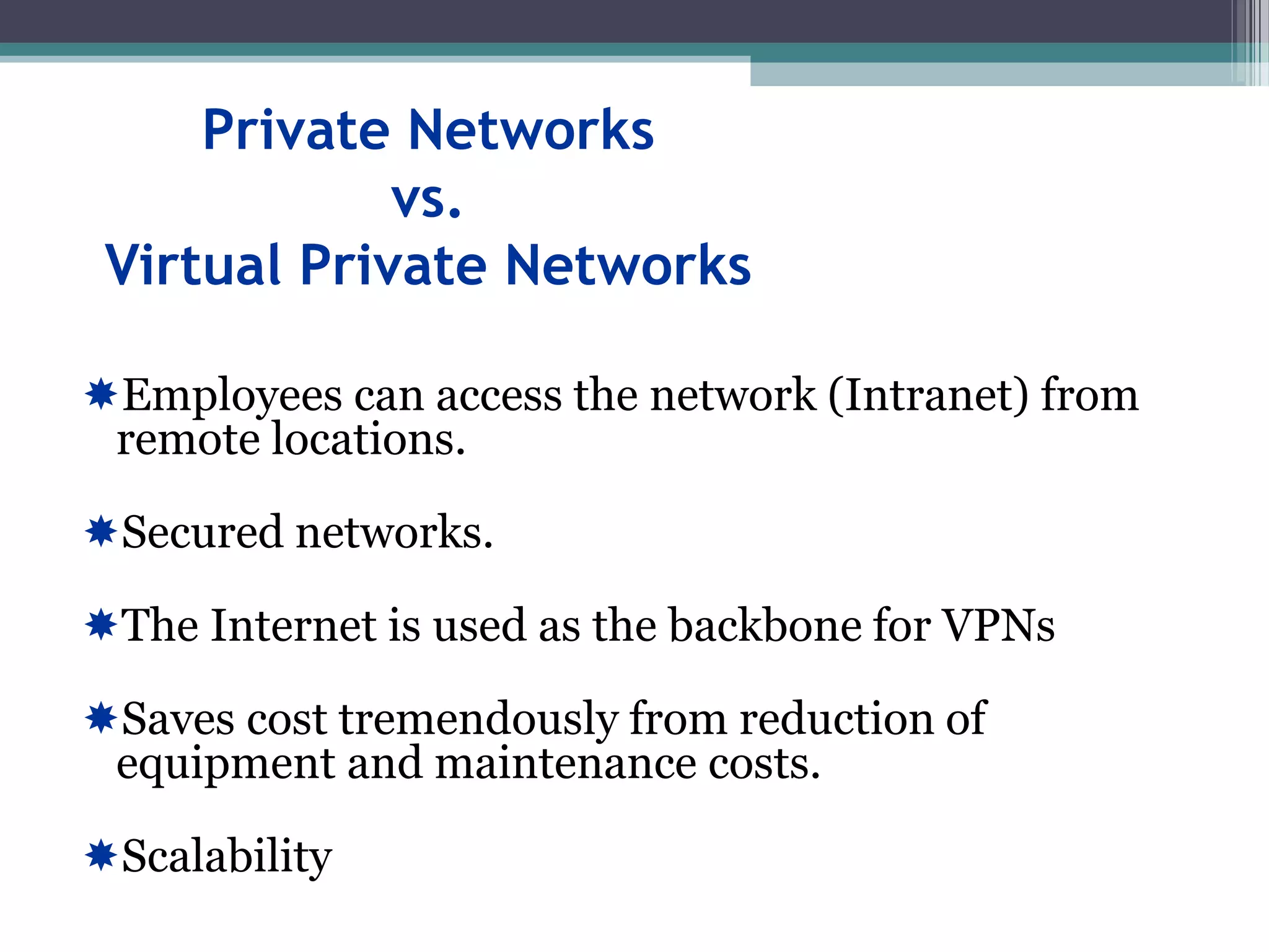 Private Networks
vs.
Virtual Private Networks
Employees can access the network (Intranet) from
remote locations.
Secured networks.
The Internet is used as the backbone for VPNs
Saves cost tremendously from reduction of
equipment and maintenance costs.
Scalability
 