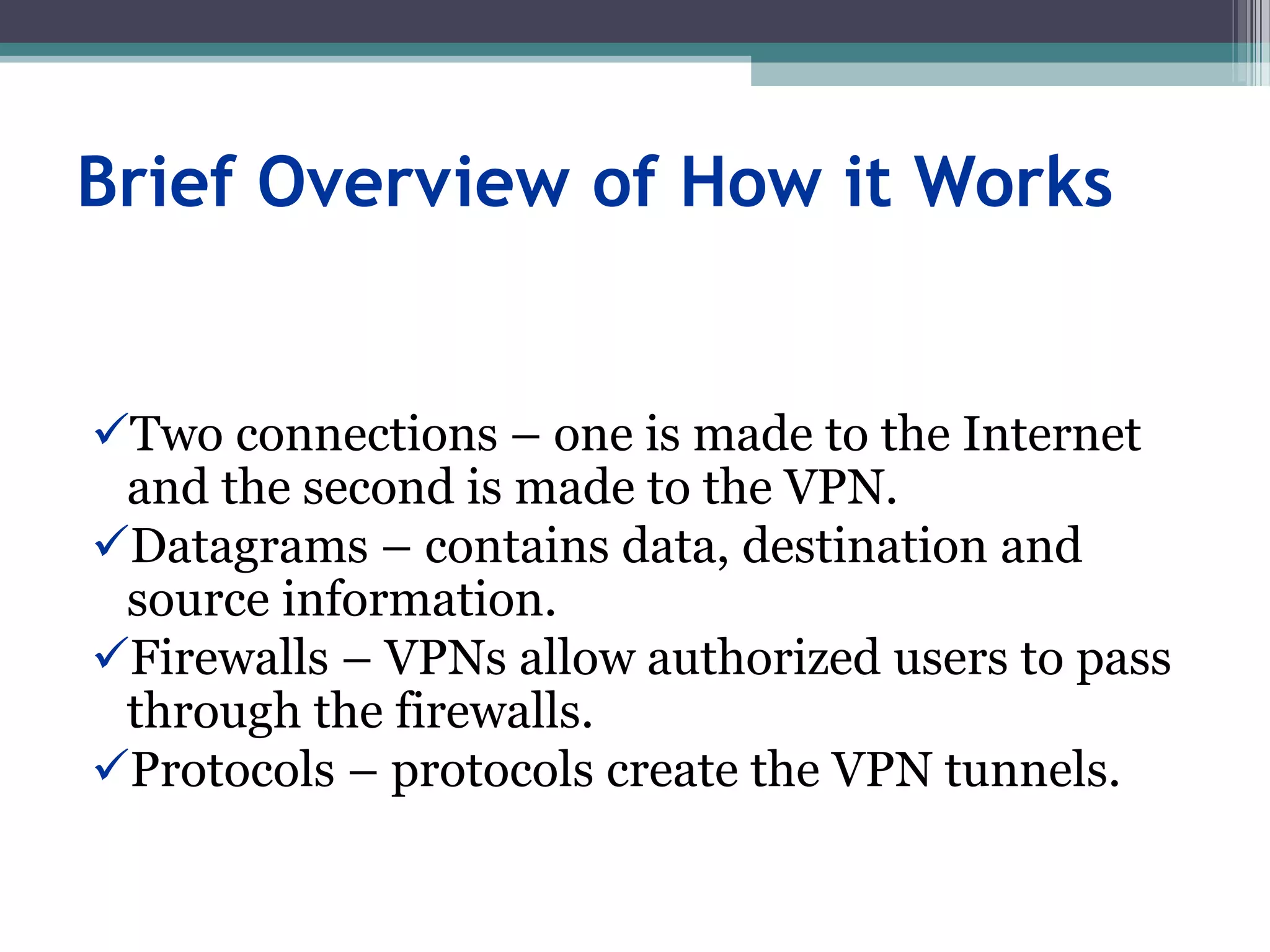 Brief Overview of How it Works
Two connections – one is made to the Internet
and the second is made to the VPN.
Datagrams – contains data, destination and
source information.
Firewalls – VPNs allow authorized users to pass
through the firewalls.
Protocols – protocols create the VPN tunnels.
 
