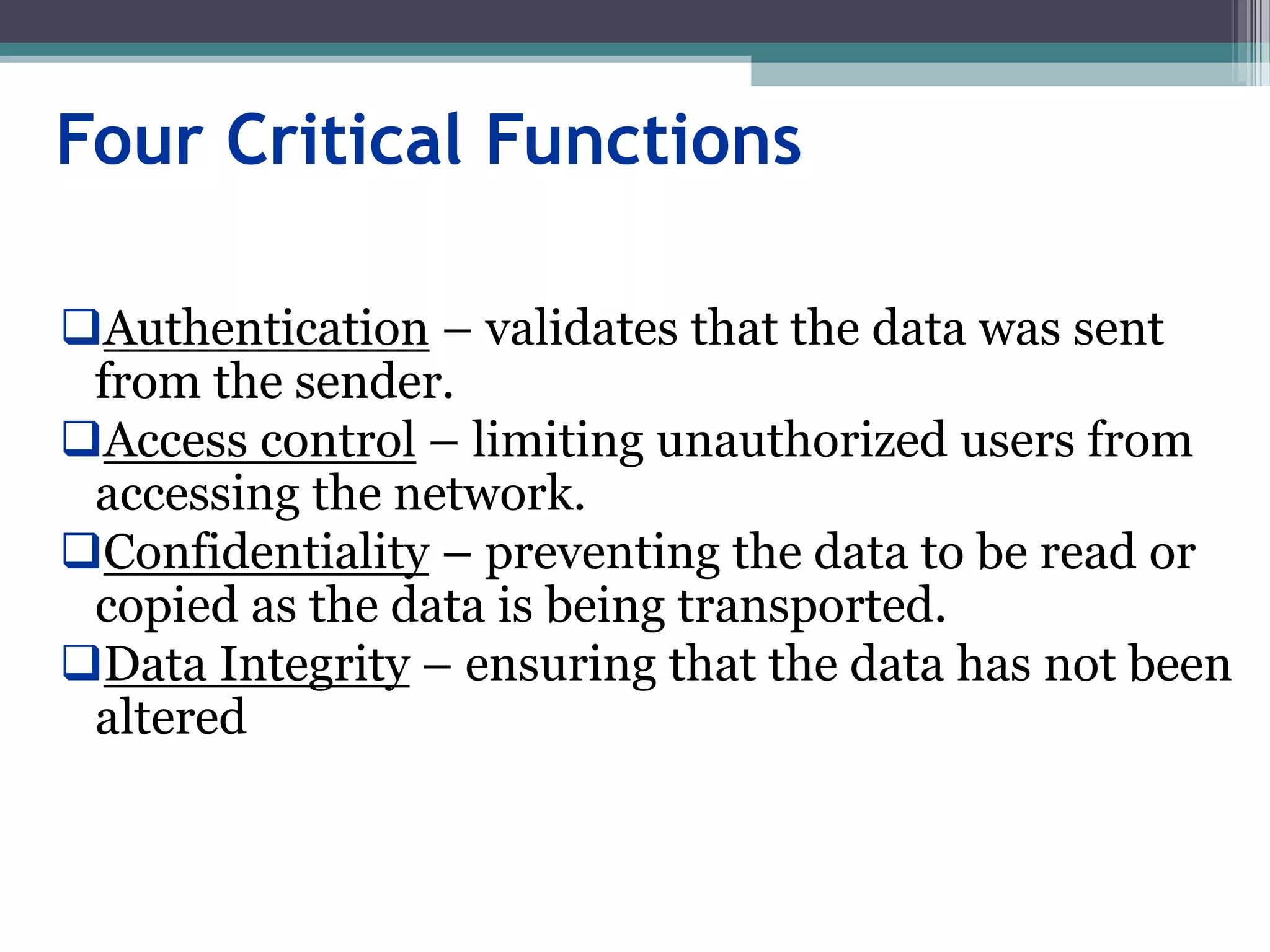 Four Critical Functions
Authentication – validates that the data was sent
from the sender.
Access control – limiting unauthorized users from
accessing the network.
Confidentiality – preventing the data to be read or
copied as the data is being transported.
Data Integrity – ensuring that the data has not been
altered
 