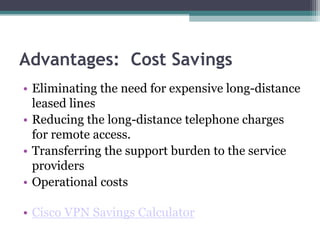 Advantages: Cost Savings
• Eliminating the need for expensive long-distance
leased lines
• Reducing the long-distance telephone charges
for remote access.
• Transferring the support burden to the service
providers
• Operational costs
• Cisco VPN Savings Calculator
 