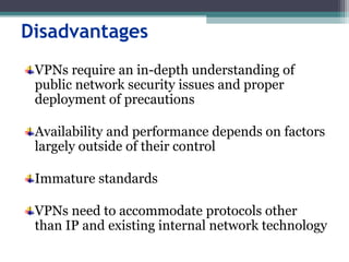 Disadvantages
VPNs require an in-depth understanding of
public network security issues and proper
deployment of precautions
Availability and performance depends on factors
largely outside of their control
Immature standards
VPNs need to accommodate protocols other
than IP and existing internal network technology
 