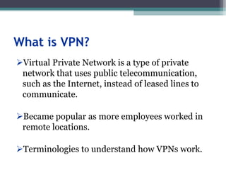 What is VPN?
Virtual Private Network is a type of private
network that uses public telecommunication,
such as the Internet, instead of leased lines to
communicate.
Became popular as more employees worked in
remote locations.
Terminologies to understand how VPNs work.
 