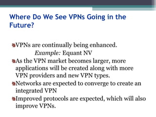 Where Do We See VPNs Going in the
Future?
VPNs are continually being enhanced.
Example: Equant NV
As the VPN market becomes larger, more
applications will be created along with more
VPN providers and new VPN types.
Networks are expected to converge to create an
integrated VPN
Improved protocols are expected, which will also
improve VPNs.
 