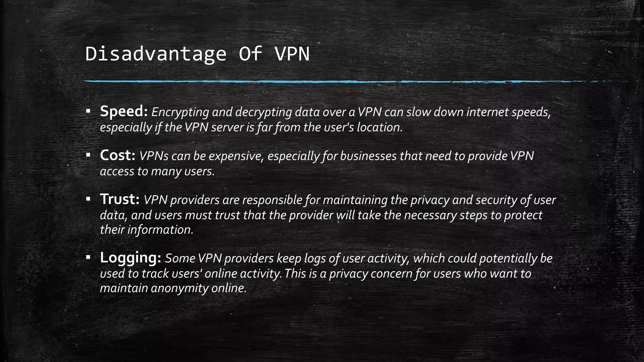 Disadvantage Of VPN
▪ Speed: Encrypting and decrypting data over aVPN can slow down internet speeds,
especially if theVPN server is far from the user's location.
▪ Cost: VPNs can be expensive, especially for businesses that need to provideVPN
access to many users.
▪ Trust: VPN providers are responsible for maintaining the privacy and security of user
data, and users must trust that the provider will take the necessary steps to protect
their information.
▪ Logging: SomeVPN providers keep logs of user activity, which could potentially be
used to track users' online activity.This is a privacy concern for users who want to
maintain anonymity online.
 