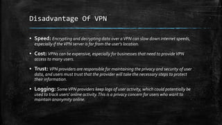Disadvantage Of VPN
▪ Speed: Encrypting and decrypting data over aVPN can slow down internet speeds,
especially if theVPN ...