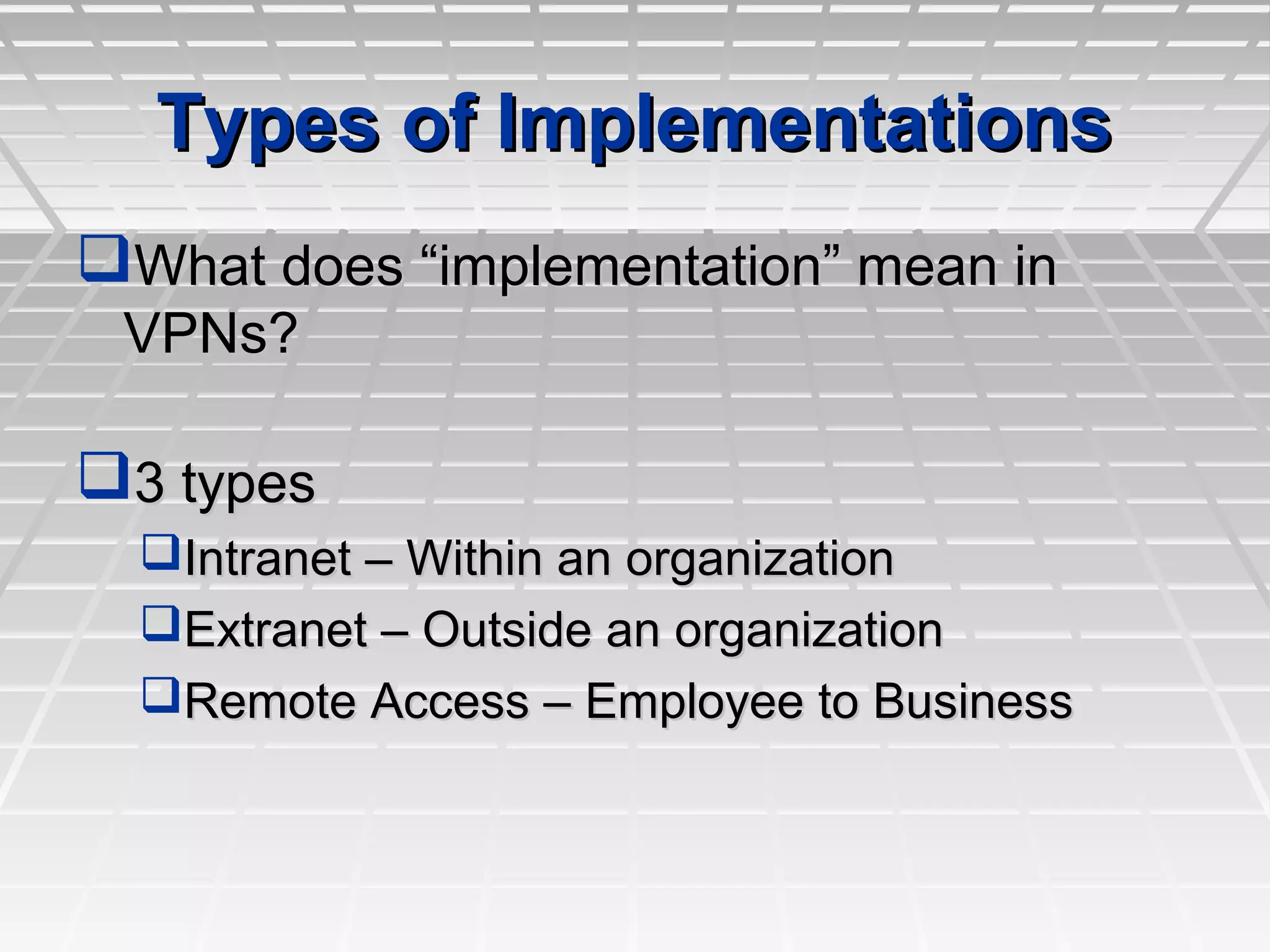 Types of ImplementationsTypes of Implementations
What does “implementation” mean inWhat does “implementation” mean in
VPNs?VPNs?
3 types3 types
Intranet – Within an organizationIntranet – Within an organization
Extranet – Outside an organizationExtranet – Outside an organization
Remote Access – Employee to BusinessRemote Access – Employee to Business
 