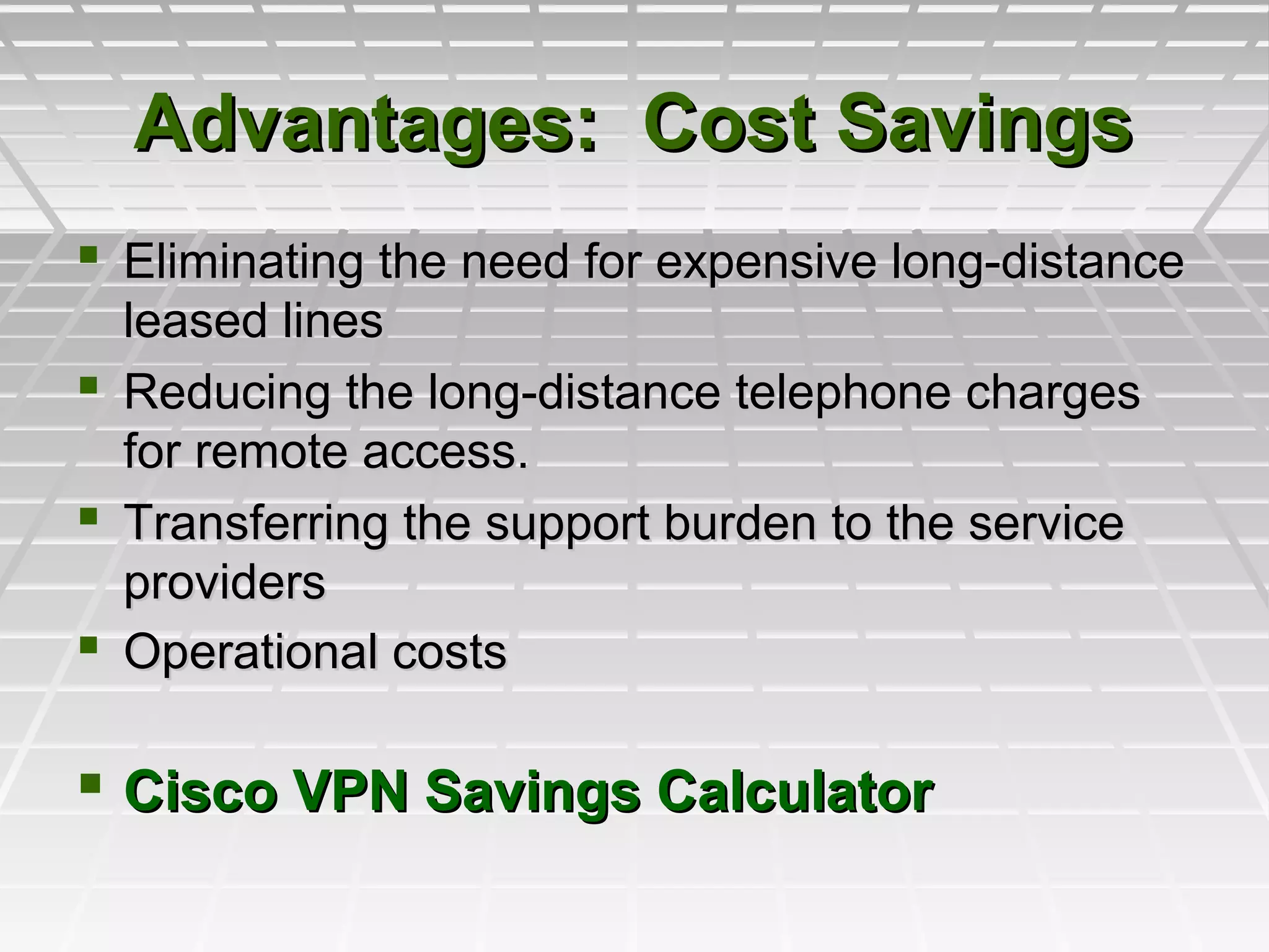  Eliminating the need for expensive long-distanceEliminating the need for expensive long-distance
leased linesleased lines
 Reducing the long-distance telephone chargesReducing the long-distance telephone charges
for remote access.for remote access.
 Transferring the support burden to the serviceTransferring the support burden to the service
providersproviders
 Operational costsOperational costs
 Cisco VPN Savings CalculatorCisco VPN Savings Calculator
Advantages: Cost SavingsAdvantages: Cost Savings
 