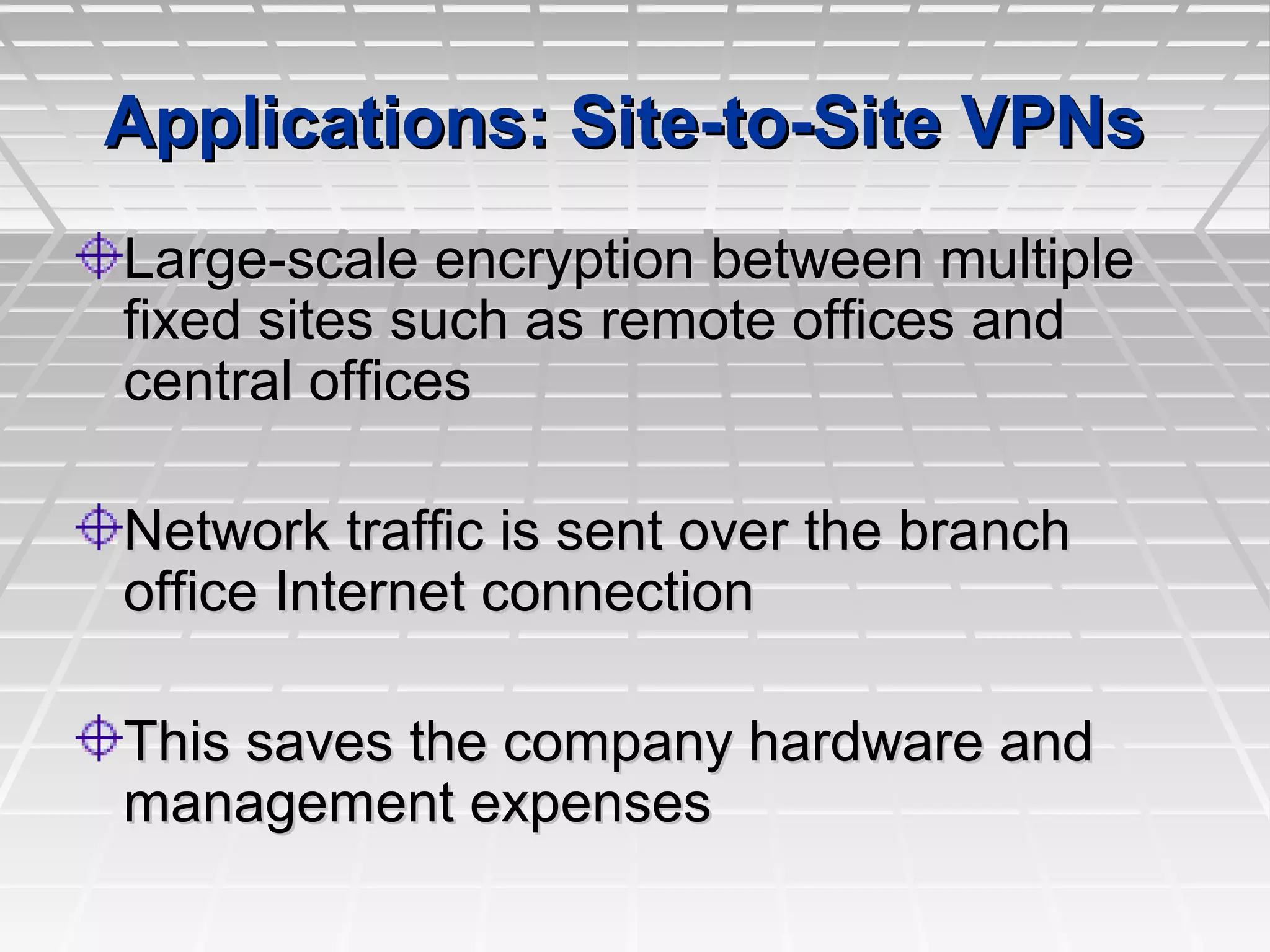 Applications: Site-to-Site VPNsApplications: Site-to-Site VPNs
Large-scale encryption between multipleLarge-scale encryption between multiple
fixed sites such as remote offices andfixed sites such as remote offices and
central officescentral offices
Network traffic is sent over the branchNetwork traffic is sent over the branch
office Internet connectionoffice Internet connection
This saves the company hardware andThis saves the company hardware and
management expensesmanagement expenses
 