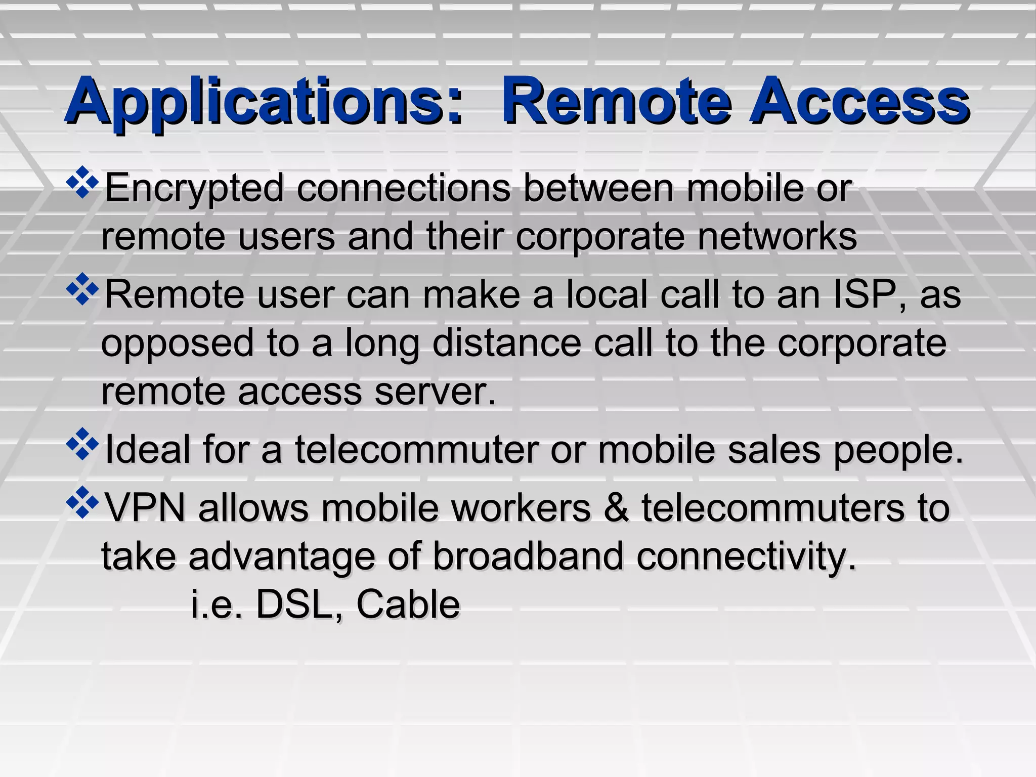 Applications: Remote AccessApplications: Remote Access
Encrypted connections between mobile orEncrypted connections between mobile or
remote users and their corporate networksremote users and their corporate networks
Remote user can make a local call to an ISP, asRemote user can make a local call to an ISP, as
opposed to a long distance call to the corporateopposed to a long distance call to the corporate
remote access server.remote access server.
Ideal for a telecommuter or mobile sales people.Ideal for a telecommuter or mobile sales people.
VPN allows mobile workers & telecommuters toVPN allows mobile workers & telecommuters to
take advantage of broadband connectivity.take advantage of broadband connectivity.
i.e. DSL, Cablei.e. DSL, Cable
 