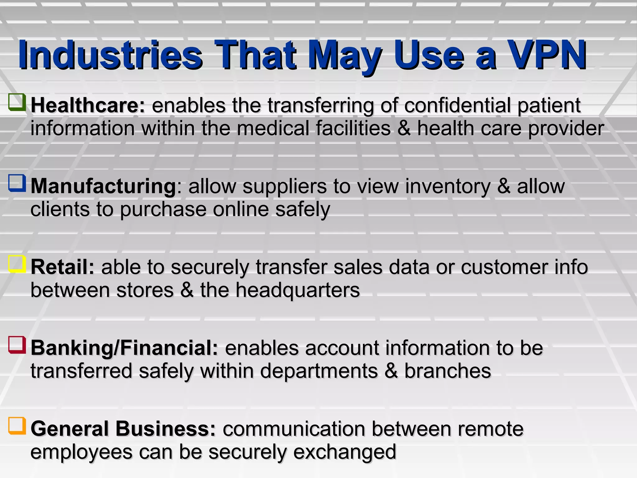 Industries That May Use a VPNIndustries That May Use a VPN
Healthcare:Healthcare: enables the transferring of confidential patientenables the transferring of confidential patient
information within the medical facilities & health care providerinformation within the medical facilities & health care provider
ManufacturingManufacturing: allow suppliers to view inventory & allow: allow suppliers to view inventory & allow
clients to purchase online safelyclients to purchase online safely
Retail:Retail: able to securely transfer sales data or customer infoable to securely transfer sales data or customer info
between stores & the headquartersbetween stores & the headquarters
Banking/Financial:Banking/Financial: enables account information to beenables account information to be
transferred safely within departments & branchestransferred safely within departments & branches
General Business:General Business: communication between remotecommunication between remote
employees can be securely exchangedemployees can be securely exchanged
 