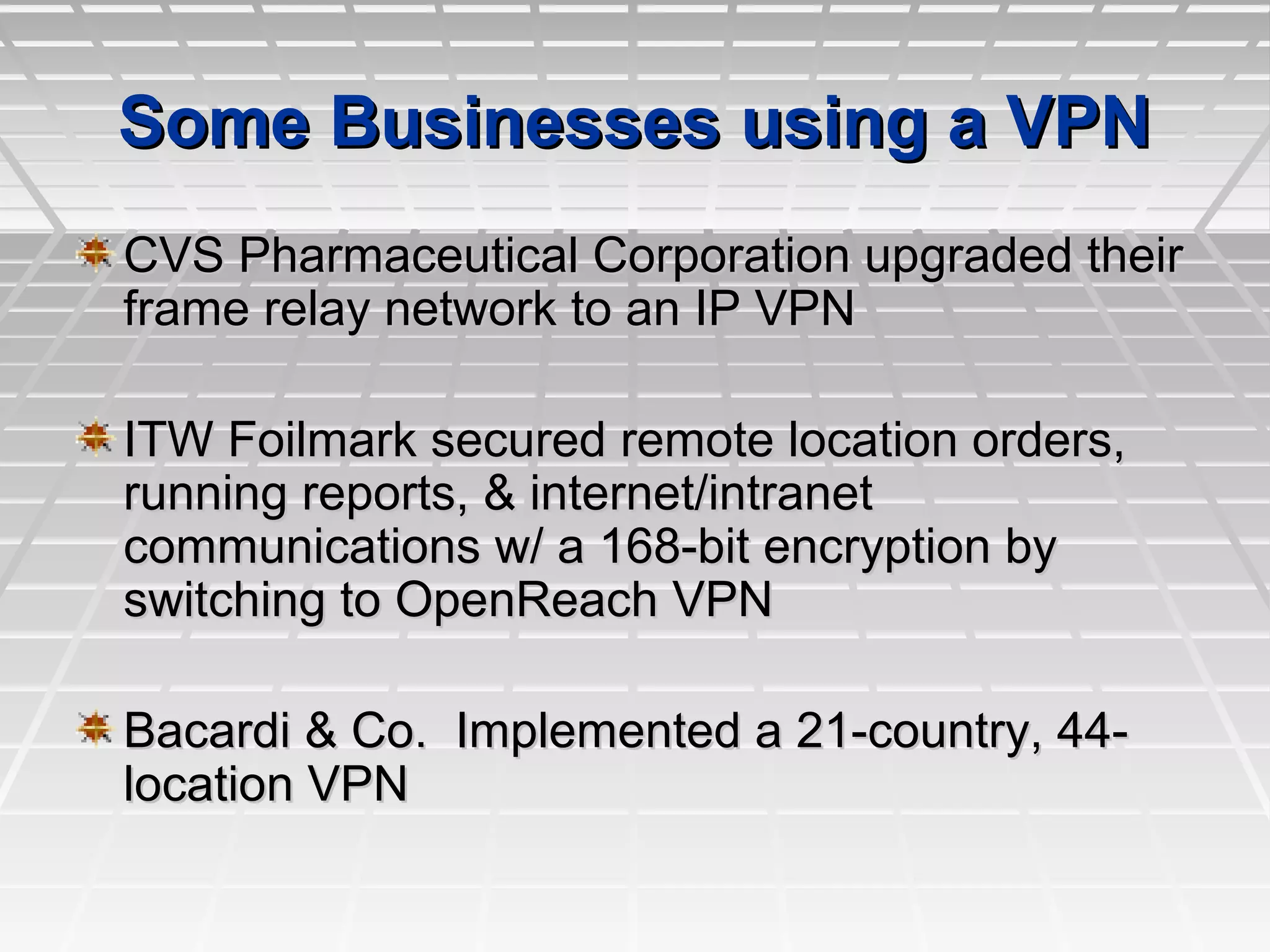 Some Businesses using a VPNSome Businesses using a VPN
CVS Pharmaceutical Corporation upgraded theirCVS Pharmaceutical Corporation upgraded their
frame relay network to an IP VPNframe relay network to an IP VPN
ITW Foilmark secured remote location orders,ITW Foilmark secured remote location orders,
running reports, & internet/intranetrunning reports, & internet/intranet
communications w/ a 168-bit encryption bycommunications w/ a 168-bit encryption by
switching to OpenReach VPNswitching to OpenReach VPN
Bacardi & Co. Implemented a 21-country, 44-Bacardi & Co. Implemented a 21-country, 44-
location VPNlocation VPN
 