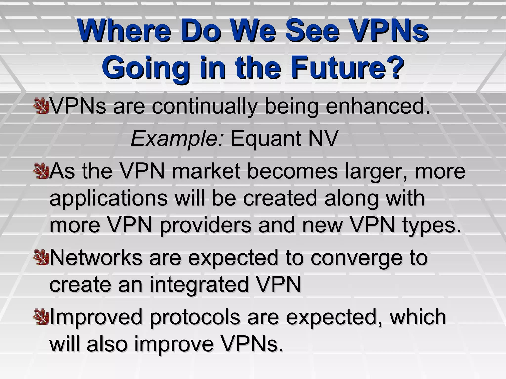 Where Do We See VPNsWhere Do We See VPNs
Going in the Future?Going in the Future?
VPNs are continually being enhanced.VPNs are continually being enhanced.
Example:Example: Equant NVEquant NV
As the VPN market becomes larger, moreAs the VPN market becomes larger, more
applications will be created along withapplications will be created along with
more VPN providers and new VPN types.more VPN providers and new VPN types.
Networks are expected to converge toNetworks are expected to converge to
create an integrated VPNcreate an integrated VPN
Improved protocols are expected, whichImproved protocols are expected, which
will also improve VPNs.will also improve VPNs.
 