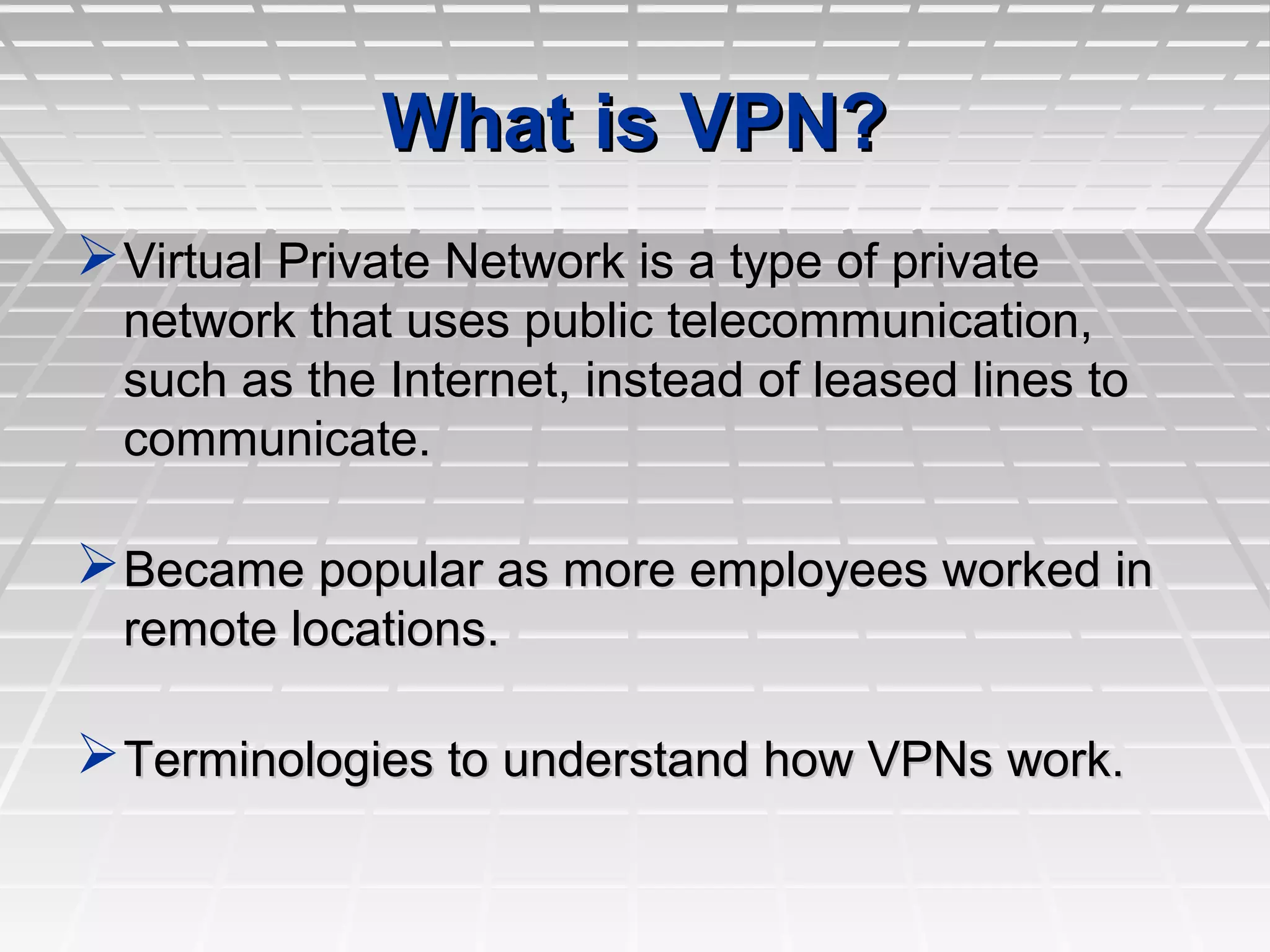 What is VPN?What is VPN?
Virtual Private Network is a type of privateVirtual Private Network is a type of private
network that uses public telecommunication,network that uses public telecommunication,
such as the Internet, instead of leased lines tosuch as the Internet, instead of leased lines to
communicate.communicate.
Became popular as more employees worked inBecame popular as more employees worked in
remote locations.remote locations.
Terminologies to understand how VPNs work.Terminologies to understand how VPNs work.
 
