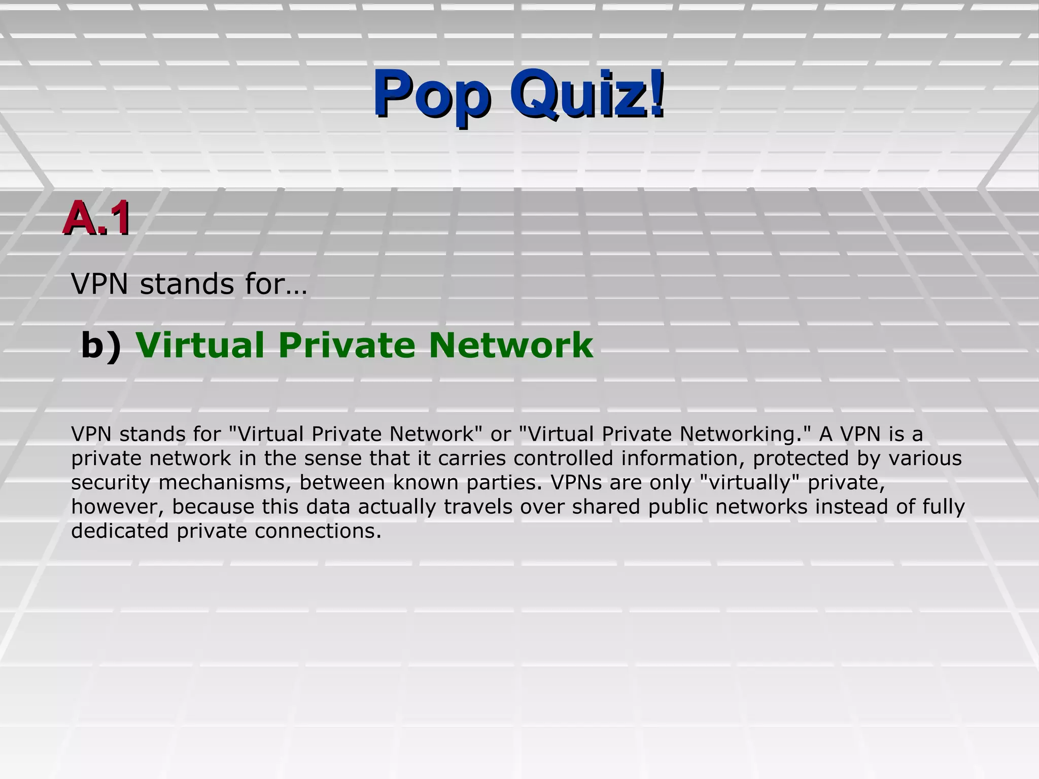 Pop Quiz!Pop Quiz!
A.1A.1
b) Virtual Private Network
VPN stands for…
VPN stands for "Virtual Private Network" or "Virtual Private Networking." A VPN is a
private network in the sense that it carries controlled information, protected by various
security mechanisms, between known parties. VPNs are only "virtually" private,
however, because this data actually travels over shared public networks instead of fully
dedicated private connections.
 