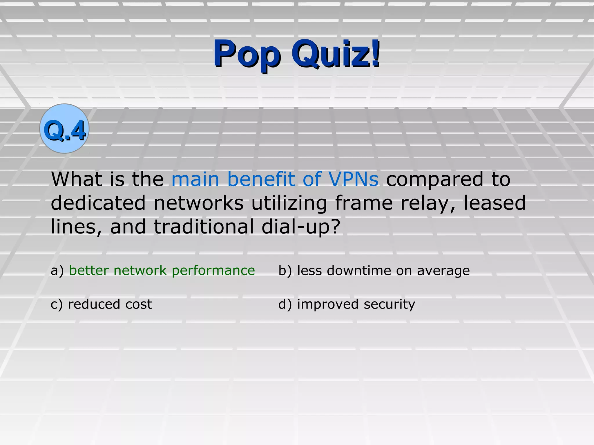 Pop Quiz!Pop Quiz!
What is the main benefit of VPNs compared to
dedicated networks utilizing frame relay, leased
lines, and traditional dial-up?
Q.4Q.4
a) better network performance b) less downtime on average
c) reduced cost d) improved security
 