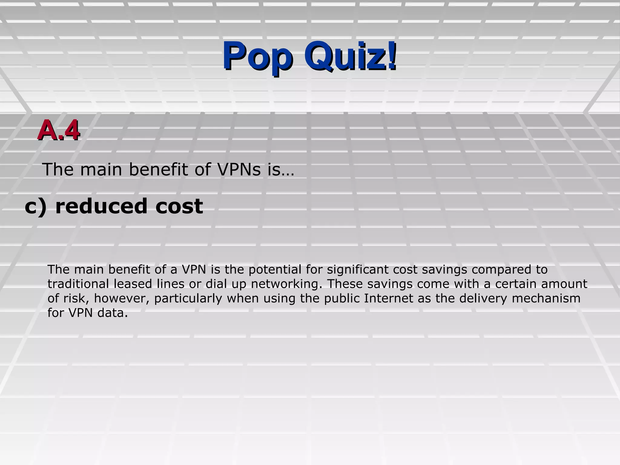 Pop Quiz!Pop Quiz!
A.4A.4
c) reduced cost
The main benefit of VPNs is…
The main benefit of a VPN is the potential for significant cost savings compared to
traditional leased lines or dial up networking. These savings come with a certain amount
of risk, however, particularly when using the public Internet as the delivery mechanism
for VPN data.
 