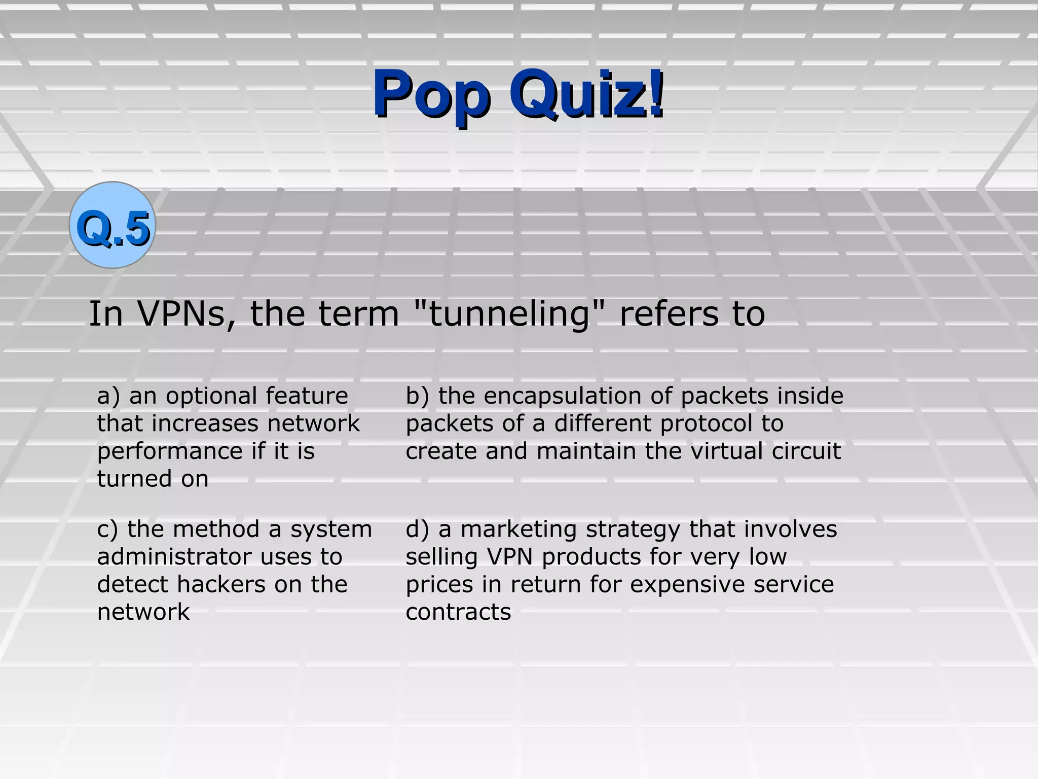 Pop Quiz!Pop Quiz!
In VPNs, the term "tunneling" refers to
Q.5Q.5
a) an optional feature
that increases network
performance if it is
turned on
b) the encapsulation of packets inside
packets of a different protocol to
create and maintain the virtual circuit
c) the method a system
administrator uses to
detect hackers on the
network
d) a marketing strategy that involves
selling VPN products for very low
prices in return for expensive service
contracts
 