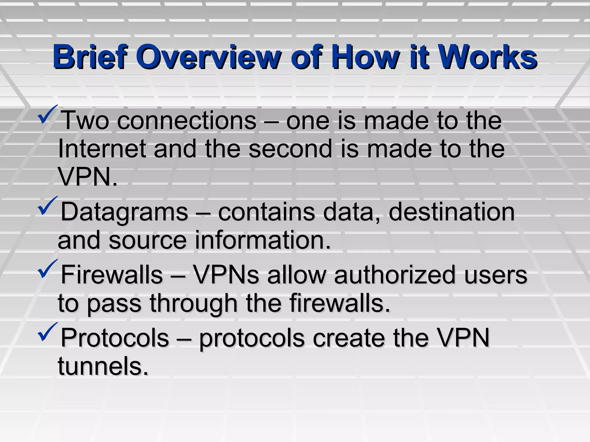 Brief Overview of How it WorksBrief Overview of How it Works
Two connections – one is made to theTwo connections – one is made to the
Internet and the second is made to theInternet and the second is made to the
VPN.VPN.
Datagrams – contains data, destinationDatagrams – contains data, destination
and source information.and source information.
Firewalls – VPNs allow authorized usersFirewalls – VPNs allow authorized users
to pass through the firewalls.to pass through the firewalls.
Protocols – protocols create the VPNProtocols – protocols create the VPN
tunnels.tunnels.
 