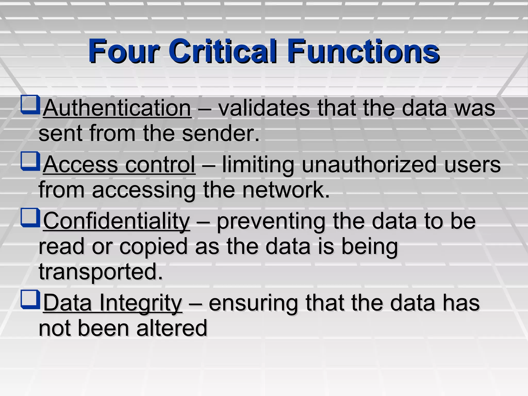 Four Critical FunctionsFour Critical Functions
AuthenticationAuthentication – validates that the data was– validates that the data was
sent from the sender.sent from the sender.
Access controlAccess control – limiting unauthorized users– limiting unauthorized users
from accessing the network.from accessing the network.
ConfidentialityConfidentiality – preventing the data to be– preventing the data to be
read or copied as the data is beingread or copied as the data is being
transported.transported.
Data IntegrityData Integrity – ensuring that the data has– ensuring that the data has
not been alterednot been altered
 