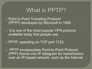  Point to Point Tunneling Protocol
(PPTP) developed by Microsoft in 1995.
 It is one of the most popular VPN protocol
available today that people use.
 PPTP, operating on TCP port 1723.
 PPTP encapsulates Point-to-Point Protocol
(PPP) frames into IP datagram for transmission
over an IP-based network, such as the Internet.
 