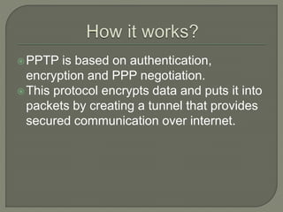 PPTP is based on authentication,
encryption and PPP negotiation.
This protocol encrypts data and puts it into
packets by creating a tunnel that provides
secured communication over internet.
 