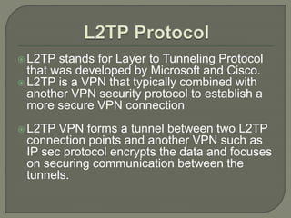  L2TP stands for Layer to Tunneling Protocol
that was developed by Microsoft and Cisco.
 L2TP is a VPN that typically combined with
another VPN security protocol to establish a
more secure VPN connection
 L2TP VPN forms a tunnel between two L2TP
connection points and another VPN such as
IP sec protocol encrypts the data and focuses
on securing communication between the
tunnels.
 