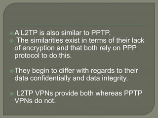 A L2TP is also similar to PPTP.
 The similarities exist in terms of their lack
of encryption and that both rely on PPP
protocol to do this.
They begin to differ with regards to their
data confidentially and data integrity.
 L2TP VPNs provide both whereas PPTP
VPNs do not.
 