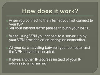  when you connect to the internet you first connect to
your ISP.
 All your internet traffic passes through your ISP’s .
 When using VPN you connect to a server run by
your VPN provider via an encrypted connection.
 All your data traveling between your computer and
the VPN server is encrypted.
 It gives another IP address instead of your IP
address (during surfing)
 