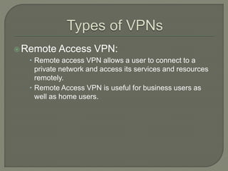 Remote Access VPN:
 Remote access VPN allows a user to connect to a
private network and access its services and resources
remotely.
 Remote Access VPN is useful for business users as
well as home users.
 
