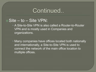 Site – to – Site VPN:
 A Site-to-Site VPN is also called a Router-to-Router
VPN and is mostly used in Companies and
organizations.
 Many companies have offices located both nationally
and internationally, a Site-to-Site VPN is used to
connect the network of the main office location to
multiple offices.
 