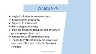 Nour frikha & Becem Adid
 Logical solution for remote access.
 Secure communications.
 Trylored to individuals.
 Enhancing productivity.
 Increase flexibility (anytime and anywhere
give employers to access).
 Reduce costs of communications.
 Thanks to VPN technology employers can
take their office and make flexible work
schedule.
What’s VPN
5
 