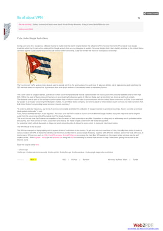 Its all about VPN
  Ask me anything Guides, reviews and latest news about Virtual Private Networks. A blog of www.BestVPNService.com

  twitter.com/158Ali:



Cuba Under Google Restrictions

During Last June 2012 Google was criticized heavily by Cuba once the search engine blocked the utilization of the favored internet traffic analysis tool, Google
Analytics within the African nation making all the Google analytic tool services disappear in sudden. Whereas Google cited Cuba’s inability to abide by the United States
sanctions against Cuban capital because the sole reason behind censorship, Cuba has termed this move as “outrageous censorship”.




The free internet traffic analysis tool is largely used by people and firms for web business the world over. It plays an definite role in implementing and redefining the
SEO methods based on reports that it generates after an in depth analysis of the website based on varied key factors.


The Cuban users of Google Analytics, just like as in other countries have become heavily captivated with this tool to push their consumer websites and to fetch high
ROI. Within the wake of its exceptional importance in accentuating the business gains of millions in Cuba, such a restriction has shown a significant setback.
The blockade came in spite of the software system update that introduced recent rules in synchronization with the United States restrictions on Cuba. In an email sent
by Google to an inquiry concerning the blockade it replied, “As an United States company, we tend to adjust to United States export controls and trade sanctions that
limit United States from providing bound services in bound countries,”.

“In order to abide by these laws, our terms of service are invariably prohibited the utilization of Google Analytics in sanctioned countries, there’s currently a technical
block applied additionally.” It said.
Cuba, hence slammed the move as an “injustice”. The users over there are unable to access several different Google facilities along with maps and search engines
aside from the concerning net traffic analysis tool The Google Analytics.
This is not the only time that Cubans are compelled to face the wrath of web censorship in any kind. Opposition to ruling party is additionally strictly prohibited within
the country, be it from person or from a corporation and aboard, the media is highly underneath stiff state management.
As somewhat relief, political discussion on blogs and social networking sites is allowed to some extent in communist ruled island nation.
The VPN Miracle in the Situation
The VPN has emerged as highly helping tool to bypass all kind of restrictions in the country. To get over with such sanctions in Cuba, the folks there notice it easier to
seek out solace with VPN. It hides their identity and therefore permits them to access Google Analytics, together with different websites and on-line tools with ease, in
total privacy. VPN services such as HMA, PureVPN services, StrongVPN Service are among the most liked VPN suppliers in this regard whose services may be well
availed on-line . While Express , ivacy vpn and ipvanish vpn along with PIA are intending to extend their services to help Cuban users getting free access to the
internet world.

Read the original article here.

— 2 hours ago
#cuba vpn #cuban internet censorship #cuba vpn list #cuba free vpn #cuba sanctions #cuba google maps cuba restrictions


Previous    /     Next →                                      RSS    /    Archive    /   Random                             Astronaut by Peter Vidani    /    Tumblr




                                                                                                                                                        converted by Web2PDFConvert.com
 