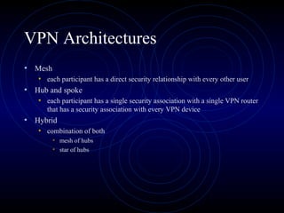 VPN Architectures
• Mesh
• each participant has a direct security relationship with every other user
• Hub and spoke
• each participant has a single security association with a single VPN router
that has a security association with every VPN device
• Hybrid
• combination of both
• mesh of hubs
• star of hubs
 