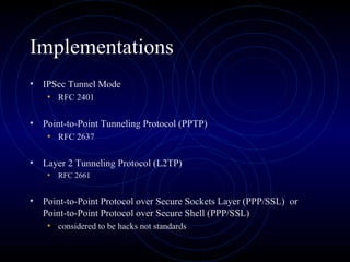Implementations
• IPSec Tunnel Mode
• RFC 2401
• Point-to-Point Tunneling Protocol (PPTP)
• RFC 2637
• Layer 2 Tunneling Protocol (L2TP)
• RFC 2661
• Point-to-Point Protocol over Secure Sockets Layer (PPP/SSL) or
Point-to-Point Protocol over Secure Shell (PPP/SSL)
• considered to be hacks not standards
 