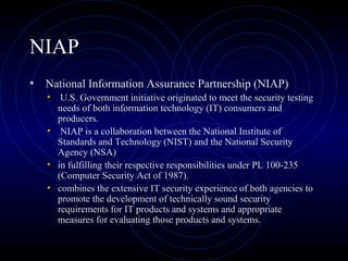 NIAP
• National Information Assurance Partnership (NIAP)
• U.S. Government initiative originated to meet the security testing
needs of both information technology (IT) consumers and
producers.
• NIAP is a collaboration between the National Institute of
Standards and Technology (NIST) and the National Security
Agency (NSA)
• in fulfilling their respective responsibilities under PL 100-235
(Computer Security Act of 1987).
• combines the extensive IT security experience of both agencies to
promote the development of technically sound security
requirements for IT products and systems and appropriate
measures for evaluating those products and systems.
 