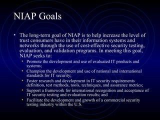 NIAP Goals
• The long-term goal of NIAP is to help increase the level of
trust consumers have in their information systems and
networks through the use of cost-effective security testing,
evaluation, and validation programs. In meeting this goal,
NIAP seeks to:
• Promote the development and use of evaluated IT products and
systems;
• Champion the development and use of national and international
standards for IT security;
• Foster research and development in IT security requirements
definition, test methods, tools, techniques, and assurance metrics;
• Support a framework for international recognition and acceptance of
IT security testing and evaluation results; and
• Facilitate the development and growth of a commercial security
testing industry within the U.S.
 