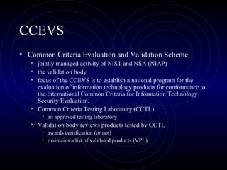 CCEVS
• Common Criteria Evaluation and Validation Scheme
• jointly managed activity of NIST and NSA (NIAP)
• the validation body
• focus of the CCEVS is to establish a national program for the
evaluation of information technology products for conformance to
the International Common Criteria for Information Technology
Security Evaluation.
• Common Criteria Testing Laboratory (CCTL)
• an approved testing laboratory
• Validation body reviews products tested by CCTL
• awards certification (or not)
• maintains a list of validated products (VPL)
 