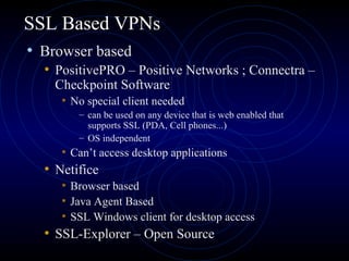 SSL Based VPNs
• Browser based
• PositivePRO – Positive Networks ; Connectra –
Checkpoint Software
• No special client needed
– can be used on any device that is web enabled that
supports SSL (PDA, Cell phones...)
– OS independent
• Can’t access desktop applications
• Netifice
• Browser based
• Java Agent Based
• SSL Windows client for desktop access
• SSL-Explorer – Open Source
 