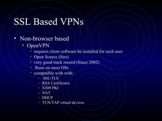 SSL Based VPNs
• Non-browser based
• OpenVPN
• requires client software be installed for each user
• Open Source (free)
• very good track record (Since 2002)
• Runs on most OSs
• compatible with with:
– SSL/TLS
– RSA Certificates
– X509 PKI
– NAT
– DHCP
– TUN/TAP virtual devices
 