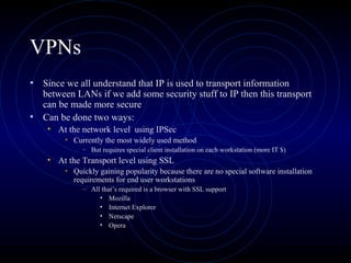 VPNs
• Since we all understand that IP is used to transport information
between LANs if we add some security stuff to IP then this transport
can be made more secure
• Can be done two ways:
• At the network level using IPSec
• Currently the most widely used method
– But requires special client installation on each workstation (more IT $)
• At the Transport level using SSL
• Quickly gaining popularity because there are no special software installation
requirements for end user workstations
– All that’s required is a browser with SSL support
• Mozilla
• Internet Explorer
• Netscape
• Opera
 