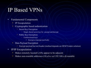 IP Based VPNs
• Fundamental Components
• IP Encapsulation
• Cryptographic based authentication
• Secret Key Encryption
– Single shared secret key for encrypt and decrypt
• Public Key Encryption
– Unidirectional keys
• Encrypt or decrypt (not both)
• Data Payload Encryption
• Encrypt payload but not header (method depends on OEM/Vendor solution)
• IP/IP Encapsulation
• Makes remotely located LANs appear to be adjacent
• Makes non-routable addresses (10.a.b.c a,d 192.168.c.d) routable
 