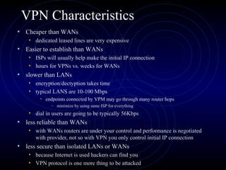 VPN Characteristics
• Cheaper than WANs
• dedicated leased lines are very expensive
• Easier to establish than WANs
• ISPs will usually help make the initial IP connection
• hours for VPNs vs. weeks for WANs
• slower than LANs
• encryption/dectyption takes time
• typical LANS are 10-100 Mbps
• endpoints connected by VPM may go through many router hops
– minimize by using same ISP for everything
• dial in users are going to be typically 56Kbps
• less reliable than WANs
• with WANs routers are under your control and performance is negotiated
with provider, not so with VPN you only control initial IP connection
• less secure than isolated LANs or WANs
• because Internet is used hackers can find you
• VPN protocol is one more thing to be attacked
 