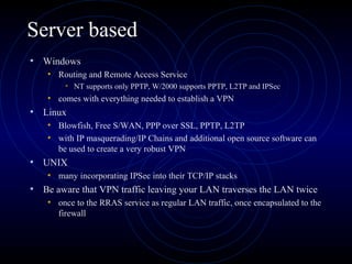 Server based
• Windows
• Routing and Remote Access Service
• NT supports only PPTP, W/2000 supports PPTP, L2TP and IPSec
• comes with everything needed to establish a VPN
• Linux
• Blowfish, Free S/WAN, PPP over SSL, PPTP, L2TP
• with IP masquerading/IP Chains and additional open source software can
be used to create a very robust VPN
• UNIX
• many incorporating IPSec into their TCP/IP stacks
• Be aware that VPN traffic leaving your LAN traverses the LAN twice
• once to the RRAS service as regular LAN traffic, once encapsulated to the
firewall
 