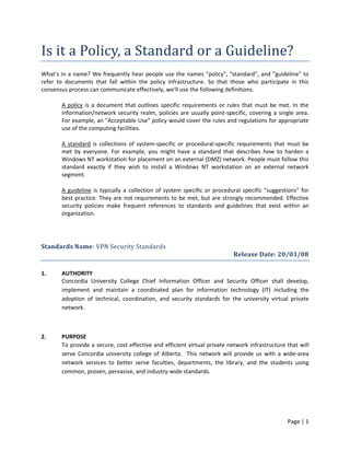 Is it a Policy, a Standard or a Guideline?
What's in a name? We frequently hear people use the names "policy", "standard", and "guideline" to
refer to documents that fall within the policy infrastructure. So that those who participate in this
consensus process can communicate effectively, we'll use the following definitions.
A policy is a document that outlines specific requirements or rules that must be met. In the
information/network security realm, policies are usually point-specific, covering a single area.
For example, an "Acceptable Use" policy would cover the rules and regulations for appropriate
use of the computing facilities.
A standard is collections of system-specific or procedural-specific requirements that must be
met by everyone. For example, you might have a standard that describes how to harden a
Windows NT workstation for placement on an external (DMZ) network. People must follow this
standard exactly if they wish to install a Windows NT workstation on an external network
segment.
A guideline is typically a collection of system specific or procedural specific "suggestions" for
best practice. They are not requirements to be met, but are strongly recommended. Effective
security policies make frequent references to standards and guidelines that exist within an
organization.

Standards Name: VPN Security Standards
Release Date: 20/03/08
1.

AUTHORITY
Concordia University College Chief Information Officer and Security Officer shall develop,
implement and maintain a coordinated plan for information technology (IT) including the
adoption of technical, coordination, and security standards for the university virtual private
network.

2.

PURPOSE
To provide a secure, cost effective and efficient virtual private network infrastructure that will
serve Concordia university college of Alberta. This network will provide us with a wide-area
network services to better serve faculties, departments, the library, and the students using
common, proven, pervasive, and industry-wide standards.

Page | 1

 
