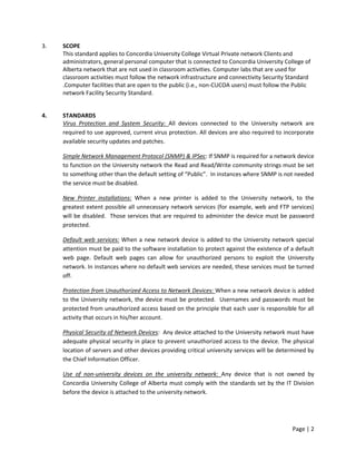 3.

SCOPE
This standard applies to Concordia University College Virtual Private network Clients and
administrators, general personal computer that is connected to Concordia University College of
Alberta network that are not used in classroom activities. Computer labs that are used for
classroom activities must follow the network infrastructure and connectivity Security Standard
.Computer facilities that are open to the public (i.e., non-CUCOA users) must follow the Public
network Facility Security Standard.

4.

STANDARDS
Virus Protection and System Security: All devices connected to the University network are
required to use approved, current virus protection. All devices are also required to incorporate
available security updates and patches.
Simple Network Management Protocol (SNMP) & IPSec: If SNMP is required for a network device
to function on the University network the Read and Read/Write community strings must be set
to something other than the default setting of “Public”. In instances where SNMP is not needed
the service must be disabled.
New Printer installations: When a new printer is added to the University network, to the
greatest extent possible all unnecessary network services (for example, web and FTP services)
will be disabled. Those services that are required to administer the device must be password
protected.
Default web services: When a new network device is added to the University network special
attention must be paid to the software installation to protect against the existence of a default
web page. Default web pages can allow for unauthorized persons to exploit the University
network. In instances where no default web services are needed, these services must be turned
off.
Protection from Unauthorized Access to Network Devices: When a new network device is added
to the University network, the device must be protected. Usernames and passwords must be
protected from unauthorized access based on the principle that each user is responsible for all
activity that occurs in his/her account.
Physical Security of Network Devices: Any device attached to the University network must have
adequate physical security in place to prevent unauthorized access to the device. The physical
location of servers and other devices providing critical university services will be determined by
the Chief Information Officer.
Use of non-university devices on the university network: Any device that is not owned by
Concordia University College of Alberta must comply with the standards set by the IT Division
before the device is attached to the university network.

Page | 2

 